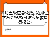 潍坊五级应急救援员在哪里学怎么报名(潍坊应急救援员报名)