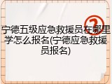 宁德五级应急救援员在哪里学怎么报名(宁德应急救援员报名)
