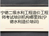 宁德二级水利工程造价工程师考试培训机构哪里找(宁德水利造价培训)