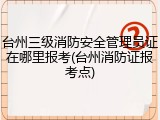 台州三级消防安全管理员证在哪里报考(台州消防证报考点)