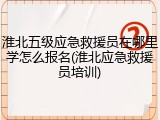 淮北五级应急救援员在哪里学怎么报名(淮北应急救援员培训)