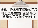 淮北一级水利工程造价工程师怎么考需要什么条件(水利造价工程师报考条件)