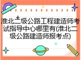 淮北二级公路工程建造师考试指导中心哪里有(淮北二级公路建造师报考点)