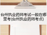 台州执业药师考试一般在哪里考(台州执业药师考点)