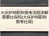 大庆护师职称报考流程详解需要社保吗(大庆护师职称报考社保)