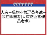大庆三级物业管理员考试一般在哪里考(大庆物业管理员考点)