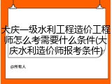 大庆一级水利工程造价工程师怎么考需要什么条件(大庆水利造价师报考条件)