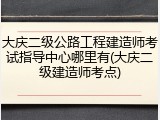 大庆二级公路工程建造师考试指导中心哪里有(大庆二级建造师考点)