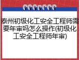 泰州初级化工安全工程师需要年审吗怎么操作(初级化工安全工程师年审)