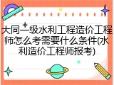 大同一级水利工程造价工程师怎么考需要什么条件(水利造价工程师报考)