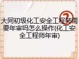 大同初级化工安全工程师需要年审吗怎么操作(化工安全工程师年审)