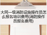 大同一级消防设施操作员怎么报名培训费用(消防操作员报名费用)