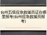 台州五级应急救援员证在哪里报考(台州应急救援员报考)