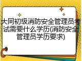 大同初级消防安全管理员考试需要什么学历(消防安全管理员学历要求)