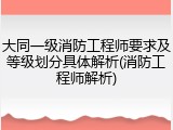 大同一级消防工程师要求及等级划分具体解析(消防工程师解析)