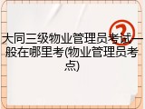 大同三级物业管理员考试一般在哪里考(物业管理员考点)