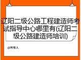 辽阳二级公路工程建造师考试指导中心哪里有(辽阳二级公路建造师培训)