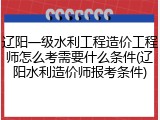 辽阳一级水利工程造价工程师怎么考需要什么条件(辽阳水利造价师报考条件)
