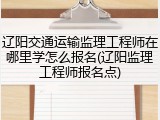 辽阳交通运输监理工程师在哪里学怎么报名(辽阳监理工程师报名点)