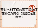 开封水利工程监理工程师证在哪里报考(开封监理证报考点)