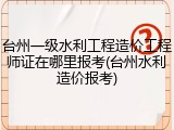 台州一级水利工程造价工程师证在哪里报考(台州水利造价报考)