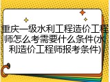 重庆一级水利工程造价工程师怎么考需要什么条件(水利造价工程师报考条件)