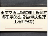 重庆交通运输监理工程师在哪里学怎么报名(重庆监理工程师报考)