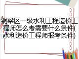 铜梁区一级水利工程造价工程师怎么考需要什么条件(水利造价工程师报考条件)
