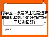 铜梁区一级建筑工程建造师培训机构哪个最好(铜龙建工培训最好)