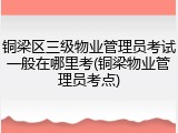 铜梁区三级物业管理员考试一般在哪里考(铜梁物业管理员考点)