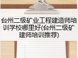 台州二级矿业工程建造师培训学校哪里好(台州二级矿建师培训推荐)