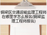铜梁区交通运输监理工程师在哪里学怎么报名(铜梁监理工程师报名)