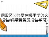 铜梁区劳务员在哪里学怎么报名(铜梁劳务员报名学习)