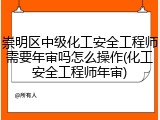 崇明区中级化工安全工程师需要年审吗怎么操作(化工安全工程师年审)