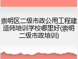 崇明区二级市政公用工程建造师培训学校哪里好(崇明二级市政培训)