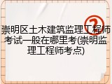 崇明区土木建筑监理工程师考试一般在哪里考(崇明监理工程师考点)
