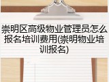 崇明区高级物业管理员怎么报名培训费用(崇明物业培训报名)