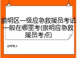 崇明区一级应急救援员考试一般在哪里考(崇明应急救援员考点)