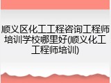顺义区化工工程咨询工程师培训学校哪里好(顺义化工工程师培训)
