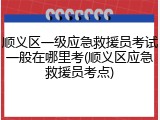 顺义区一级应急救援员考试一般在哪里考(顺义区应急救援员考点)