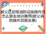 顺义区初级消防设施操作员怎么报名培训费用(顺义消防操作员报名费)