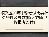 顺义区护师职称考试需要什么条件及要求(顺义护师职称报考条件)