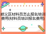 顺义区材料员怎么报名培训费用(材料员培训报名费用)