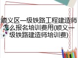 顺义区一级铁路工程建造师怎么报名培训费用(顺义一级铁路建造师培训费)