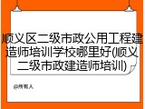 顺义区二级市政公用工程建造师培训学校哪里好(顺义二级市政建造师培训)