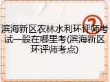 滨海新区农林水利环评师考试一般在哪里考(滨海新区环评师考点)