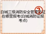 白城三级消防安全管理员证在哪里报考(白城消防证报考点)