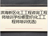 滨海新区化工工程咨询工程师培训学校哪里好(化工工程师培训优选)