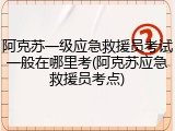 阿克苏一级应急救援员考试一般在哪里考(阿克苏应急救援员考点)