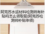 阿克苏水运材料检测师有补贴吗怎么领取呢(阿克苏检测师补贴申领)